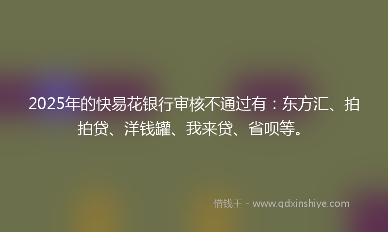 2025年的快易花银行审核不通过有：东方汇、拍拍贷、洋钱罐、我来贷、省呗等。