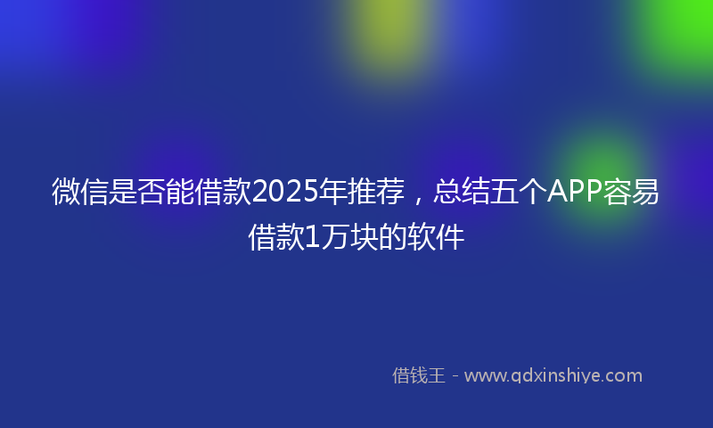 微信是否能借款2025年推荐，总结五个APP容易借款1万块的软件