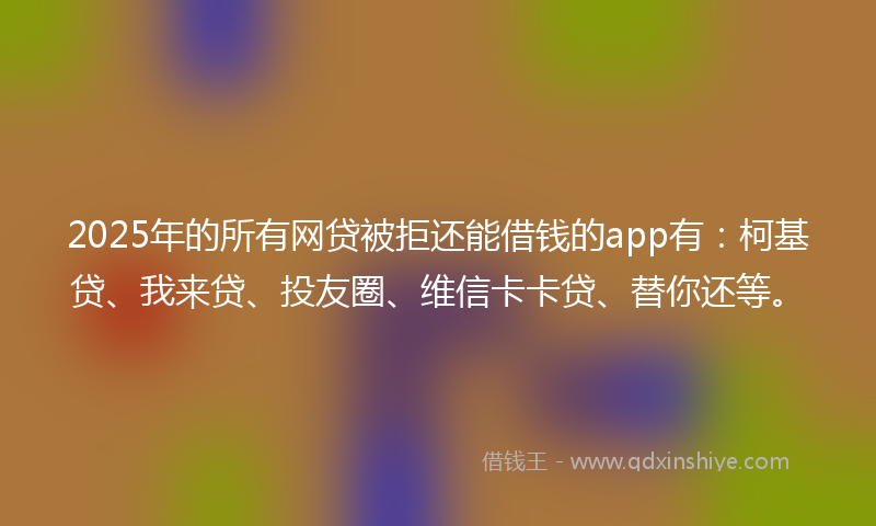 2025年的所有网贷被拒还能借钱的app有：柯基贷、我来贷、投友圈、维信卡卡贷、替你还等。