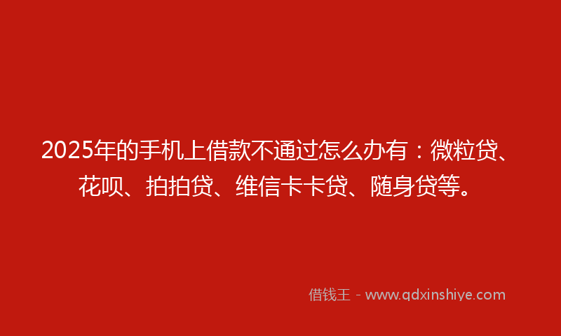 2025年的手机上借款不通过怎么办有：微粒贷、花呗、拍拍贷、维信卡卡贷、随身贷等。