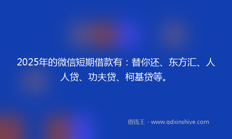 2025年的微信短期借款有：替你还、东方汇、人人贷、功夫贷、柯基贷等。