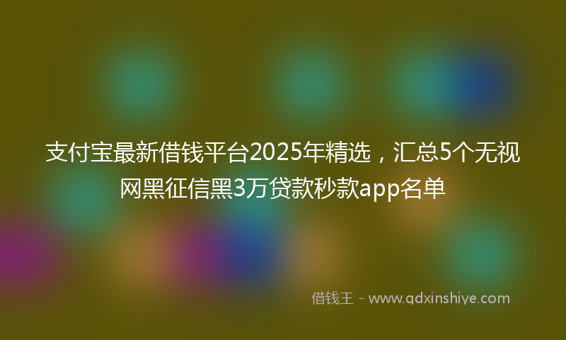 支付宝最新借钱平台2025年精选，汇总5个无视网黑征信黑3万贷款秒款app名单