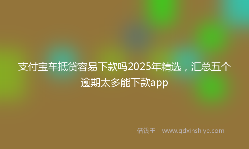 支付宝车抵贷容易下款吗2025年精选，汇总五个逾期太多能下款app