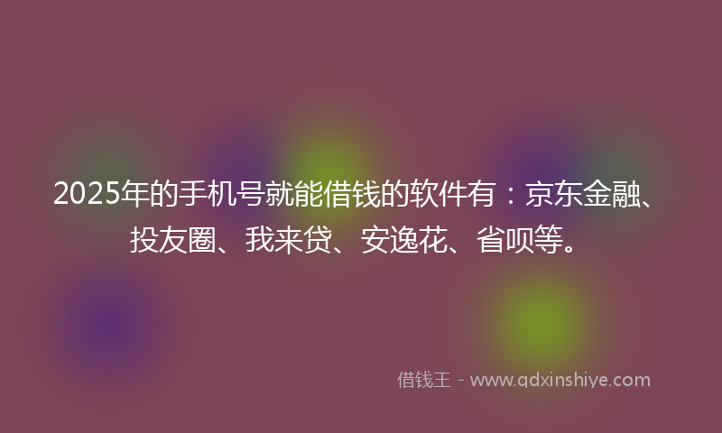 2025年的手机号就能借钱的软件有：京东金融、投友圈、我来贷、安逸花、省呗等。