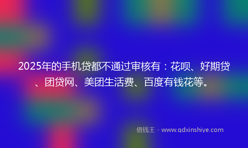 2025年的手机贷都不通过审核有：花呗、好期贷、团贷网、美团生活费、百度有钱花等。