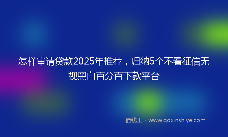 怎样审请贷款2025年推荐，归纳5个不看征信无视黑白百分百下款平台