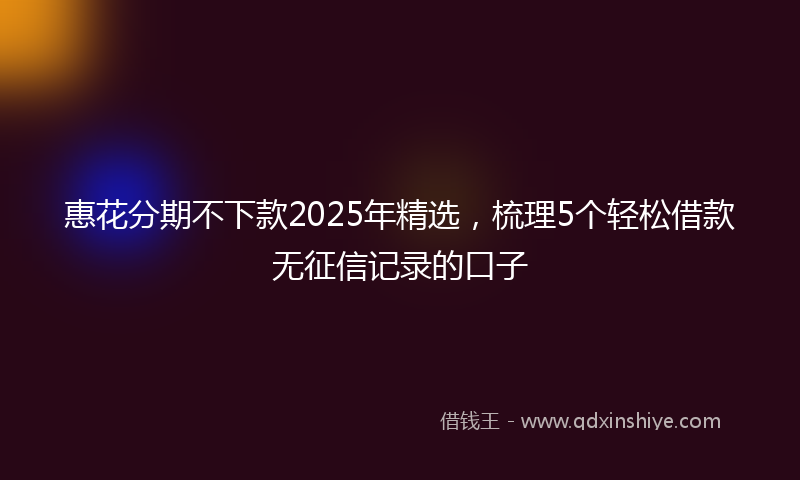 惠花分期不下款2025年精选，梳理5个轻松借款无征信记录的口子