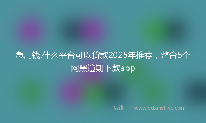 急用钱.什么平台可以贷款2025年推荐，整合5个网黑逾期下款app