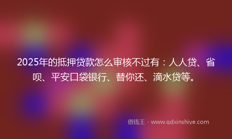 2025年的抵押贷款怎么审核不过有：人人贷、省呗、平安口袋银行、替你还、滴水贷等。