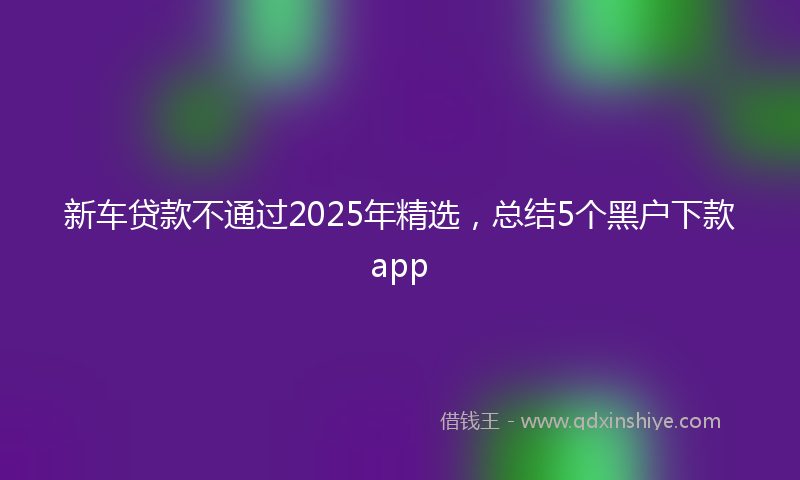 新车贷款不通过2025年精选，总结5个黑户下款app
