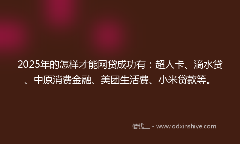 2025年的怎样才能网贷成功有：超人卡、滴水贷、中原消费金融、美团生活费、小米贷款等。