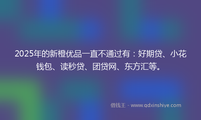 2025年的新橙优品一直不通过有：好期贷、小花钱包、读秒贷、团贷网、东方汇等。