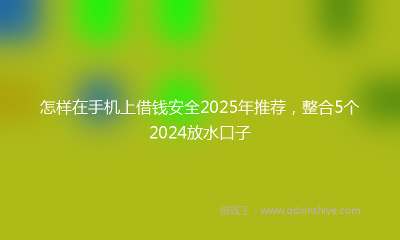 怎样在手机上借钱安全2025年推荐，整合5个2024放水口子