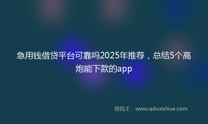 急用钱借贷平台可靠吗2025年推荐，总结5个高炮能下款的app