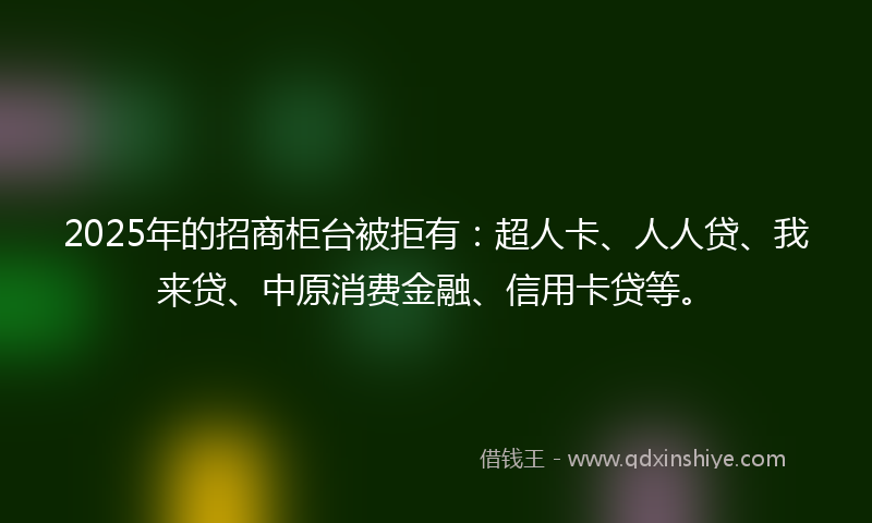 2025年的招商柜台被拒有：超人卡、人人贷、我来贷、中原消费金融、信用卡贷等。