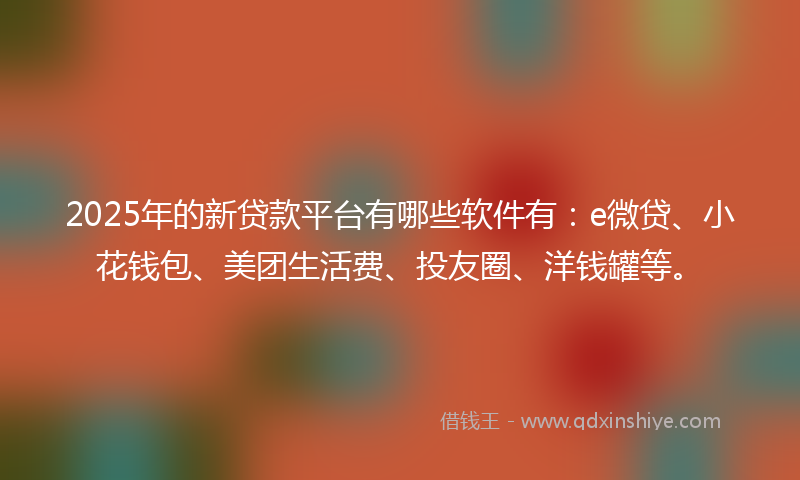 2025年的新贷款平台有哪些软件有：e微贷、小花钱包、美团生活费、投友圈、洋钱罐等。