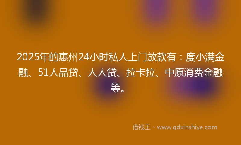 2025年的惠州24小时私人上门放款有：度小满金融、51人品贷、人人贷、拉卡拉、中原消费金融等。