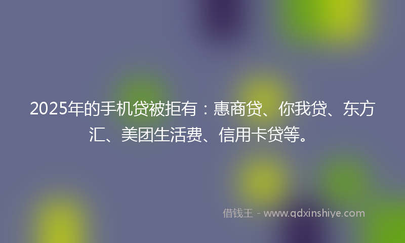 2025年的手机贷被拒有：惠商贷、你我贷、东方汇、美团生活费、信用卡贷等。