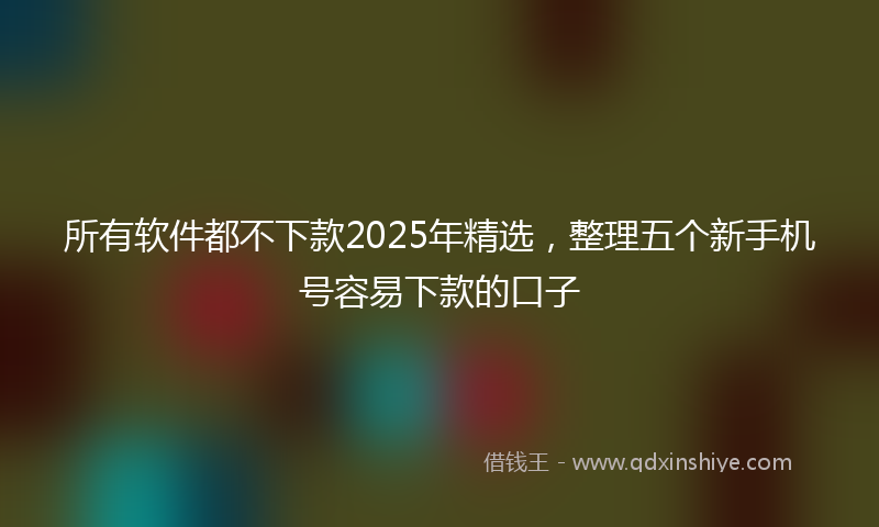 所有软件都不下款2025年精选，整理五个新手机号容易下款的口子