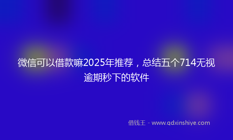 微信可以借款嘛2025年推荐，总结五个714无视逾期秒下的软件