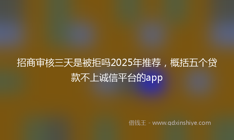 招商审核三天是被拒吗2025年推荐，概括五个贷款不上诚信平台的app