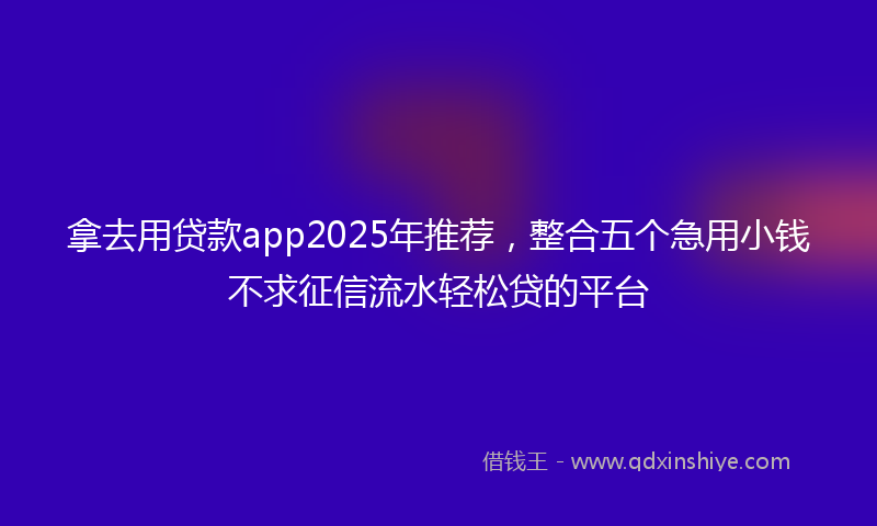 拿去用贷款app2025年推荐，整合五个急用小钱不求征信流水轻松贷的平台