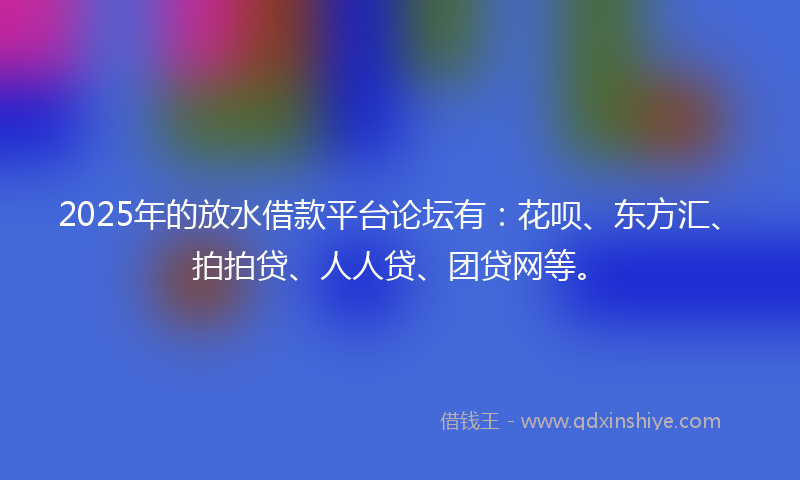 2025年的放水借款平台论坛有：花呗、东方汇、拍拍贷、人人贷、团贷网等。