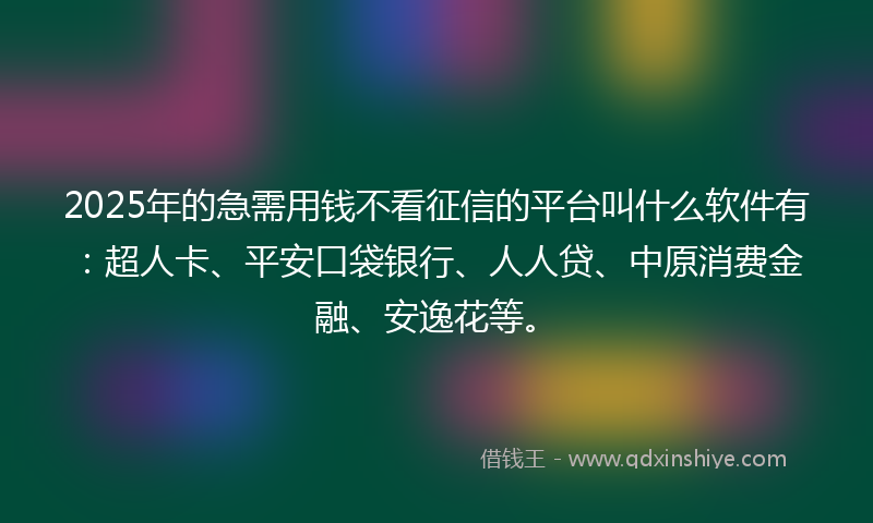 2025年的急需用钱不看征信的平台叫什么软件有：超人卡、平安口袋银行、人人贷、中原消费金融、安逸花等。