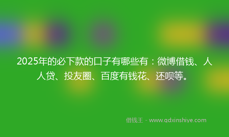 2025年的必下款的口子有哪些有：微博借钱、人人贷、投友圈、百度有钱花、还呗等。