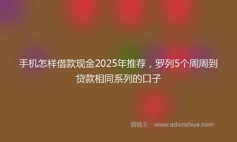 手机怎样借款现金2025年推荐，罗列5个周周到贷款相同系列的口子