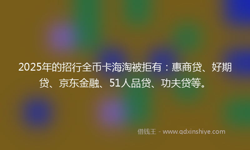 2025年的招行全币卡海淘被拒有：惠商贷、好期贷、京东金融、51人品贷、功夫贷等。
