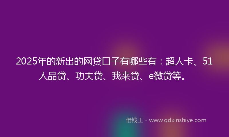 2025年的新出的网贷口子有哪些有：超人卡、51人品贷、功夫贷、我来贷、e微贷等。