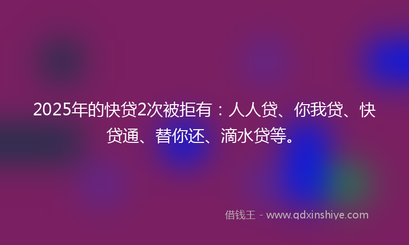 2025年的快贷2次被拒有：人人贷、你我贷、快贷通、替你还、滴水贷等。