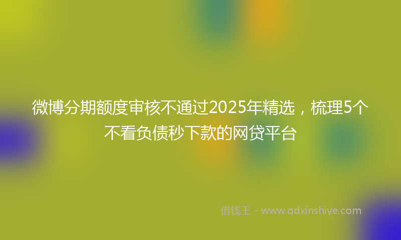 微博分期额度审核不通过2025年精选，梳理5个不看负债秒下款的网贷平台