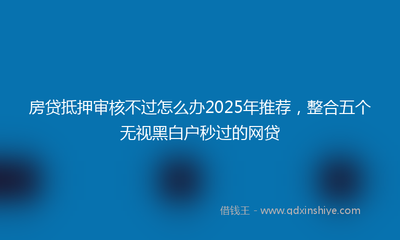 房贷抵押审核不过怎么办2025年推荐，整合五个无视黑白户秒过的网贷