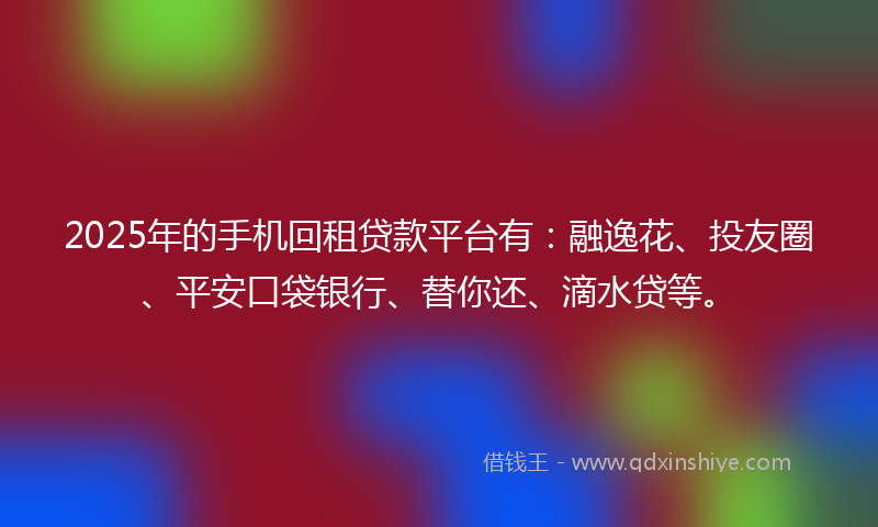 2025年的手机回租贷款平台有：融逸花、投友圈、平安口袋银行、替你还、滴水贷等。