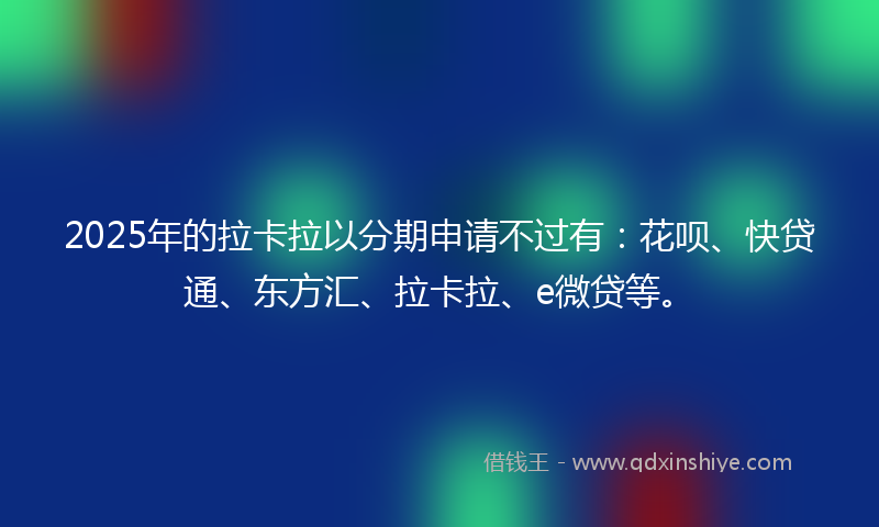 2025年的拉卡拉以分期申请不过有：花呗、快贷通、东方汇、拉卡拉、e微贷等。