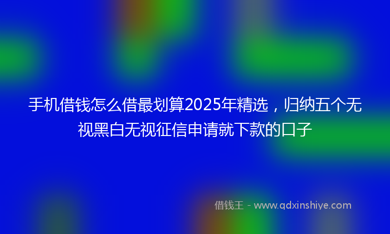 手机借钱怎么借最划算2025年精选，归纳五个无视黑白无视征信申请就下款的口子