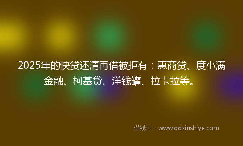 2025年的快贷还清再借被拒有：惠商贷、度小满金融、柯基贷、洋钱罐、拉卡拉等。
