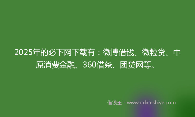 2025年的必下网下载有：微博借钱、微粒贷、中原消费金融、360借条、团贷网等。