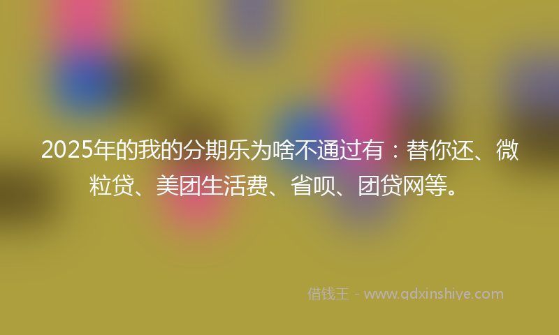 2025年的我的分期乐为啥不通过有：替你还、微粒贷、美团生活费、省呗、团贷网等。