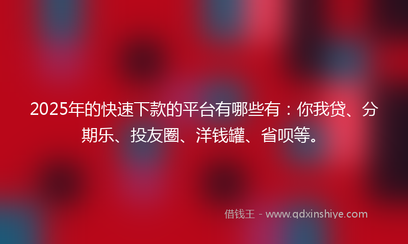 2025年的快速下款的平台有哪些有：你我贷、分期乐、投友圈、洋钱罐、省呗等。