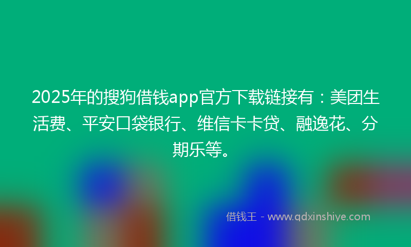 2025年的搜狗借钱app官方下载链接有：美团生活费、平安口袋银行、维信卡卡贷、融逸花、分期乐等。