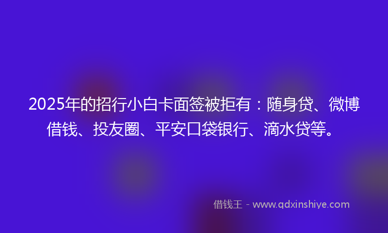2025年的招行小白卡面签被拒有：随身贷、微博借钱、投友圈、平安口袋银行、滴水贷等。