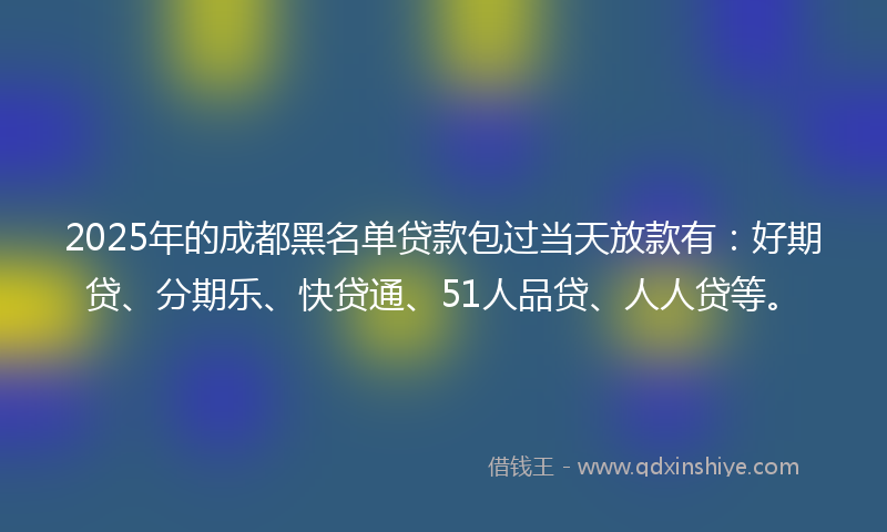 2025年的成都黑名单贷款包过当天放款有：好期贷、分期乐、快贷通、51人品贷、人人贷等。