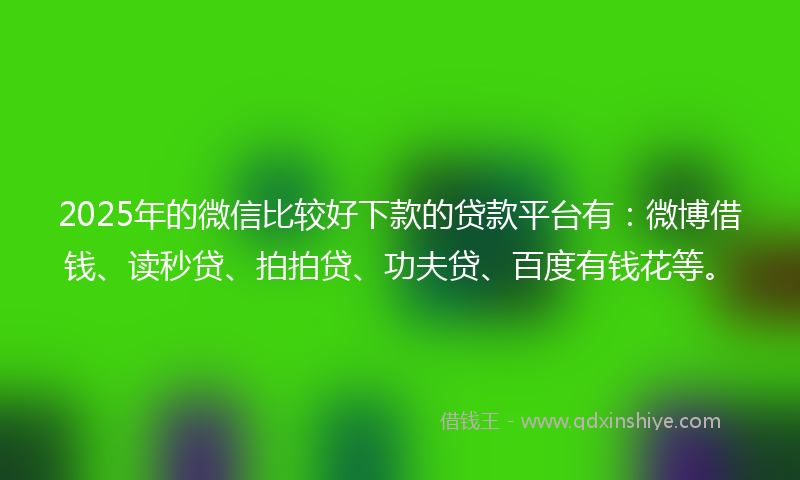 2025年的微信比较好下款的贷款平台有：微博借钱、读秒贷、拍拍贷、功夫贷、百度有钱花等。