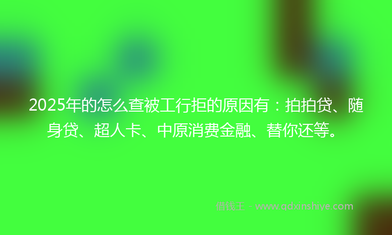 2025年的怎么查被工行拒的原因有：拍拍贷、随身贷、超人卡、中原消费金融、替你还等。