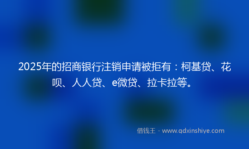 2025年的招商银行注销申请被拒有：柯基贷、花呗、人人贷、e微贷、拉卡拉等。