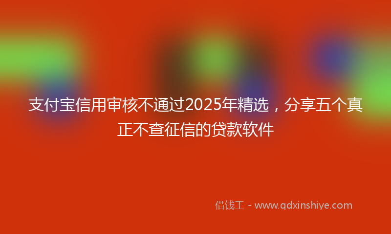支付宝信用审核不通过2025年精选，分享五个真正不查征信的贷款软件