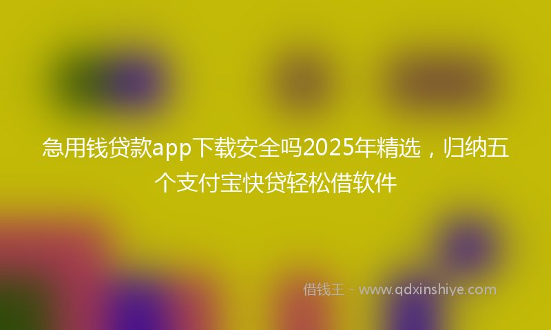 急用钱贷款app下载安全吗2025年精选，归纳五个支付宝快贷轻松借软件